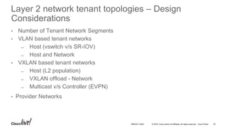 © 2016 Cisco and/or its affiliates. All rights reserved. Cisco Public
• Number of Tenant Network Segments
• VLAN based tenant networks
̶ Host (vswitch v/s SR-IOV)
̶ Host and Network
• VXLAN based tenant networks
̶ Host (L2 population)
̶ VXLAN offload - Network
̶ Multicast v/s Controller (EVPN)
• Provider Networks
25BRKDCT-2445
Layer 2 network tenant topologies – Design
Considerations
 