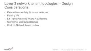 © 2016 Cisco and/or its affiliates. All rights reserved. Cisco Public
Layer 3 network tenant topologies – Design
Considerations
• External connectivity for tenant networks
• Floating IPs
• L3 Traffic Pattern E-W and N-S Routing
• Central v/s Distributed Routing
• Host v/s Network based routing
27BRKDCT-2445
 