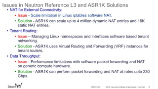 © 2016 Cisco and/or its affiliates. All rights reserved. Cisco Public
Issues in Neutron Reference L3 and ASR1K Solutions
• NAT for External Connectivity:
• Issue - Scale limitation in Linux iptables software NAT.
• Solution - ASR1K can scale up to 4 million dynamic NAT entries and 16K
static NAT entries.
• Tenant Routing:
• Issue – Managing Linux namespaces and interfaces software based tenant
networking.
• Solution - ASR1K uses Virtual Routing and Forwarding (VRF) instances for
tenant routers.
• Data Throughput:
• Issue - Performance limitations with software packet forwarding and NAT
on generic compute hardware.
• Solution - ASR1K can perform packet forwarding and NAT at rates upto 230
Gbps.
42BRKDCT-2445
 