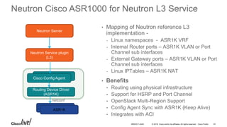 © 2016 Cisco and/or its affiliates. All rights reserved. Cisco Public 43
Neutron Cisco ASR1000 for Neutron L3 Service
• Mapping of Neutron reference L3
implementation -
- Linux namespaces - ASR1K VRF
- Internal Router ports – ASR1K VLAN or Port
Channel sub interfaces
- External Gateway ports – ASR1K VLAN or Port
Channel sub interfaces
- Linux IPTables – ASR1K NAT
• Benefits
• Routing using physical infrastructure
• Support for HSRP and Port Channel
• OpenStack Multi-Region Support
• Config Agent Sync with ASR1K (Keep Alive)
• Integrates with ACI
Neutron Server
Neutron Service plugin
(L3)
Routing Device Driver
(ASR1K)
Config Agent
Cisco Config Agent
Nexus
ASR1K
netconf
BRKDCT-2445
 