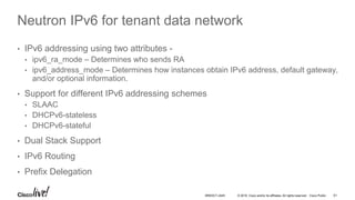 © 2016 Cisco and/or its affiliates. All rights reserved. Cisco Public
Neutron IPv6 for tenant data network
• IPv6 addressing using two attributes -
• ipv6_ra_mode – Determines who sends RA
• ipv6_address_mode – Determines how instances obtain IPv6 address, default gateway,
and/or optional information.
• Support for different IPv6 addressing schemes
• SLAAC
• DHCPv6-stateless
• DHCPv6-stateful
• Dual Stack Support
• IPv6 Routing
• Prefix Delegation
61BRKDCT-2445
 