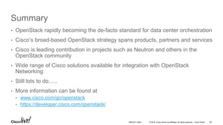 © 2016 Cisco and/or its affiliates. All rights reserved. Cisco Public
Summary
• OpenStack rapidly becoming the de-facto standard for data center orchestration
• Cisco’s broad-based OpenStack strategy spans products, partners and services
• Cisco is leading contribution in projects such as Neutron and others in the
OpenStack community
• Wide range of Cisco solutions available for integration with OpenStack
Networking
• Still lots to do…..
• More information can be found at
• www.cisco.com/go/openstack
• https://developer.cisco.com/openstack/
69BRKDCT-2445
 