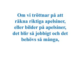 Om vi tröttnar på att 
räkna riktiga apelsiner, 
eller bilder på apelsiner, 
det blir så jobbigt och det 
behövs så många, 
 