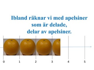 Ibland räknar vi med apelsiner 
som är delade, 
delar av apelsiner. 
0 1 2 3 4 5 
 