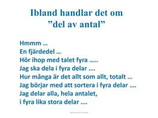 Ibland handlar det om 
”del av antal” 
Hmmm … 
En fjärdedel … 
Hör ihop med talet fyra ….. 
Jag ska dela i fyra delar …. 
Hur många är det allt som allt, totalt … 
Jag börjar med att sortera i fyra delar …. 
Jag delar alla, hela antalet, 
i fyra lika stora delar …. 
Inger Bäckström, Burträsk 
 