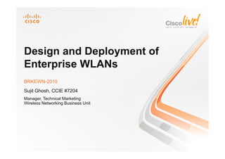 Design and Deployment of
Enterprise WLANs
BRKEWN-2010
Sujit Ghosh, CCIE #7204
Manager, Technical Marketing
Wireless Networking Business Unit




     BRKEWN-2010    © 2011 Cisco and/or its affiliates. All rights reserved.   Cisco Public   1
 