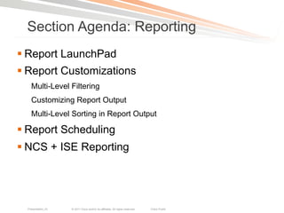 Section Agenda: Reporting
§ Report LaunchPad
§ Report Customizations
    Multi-Level Filtering
    Customizing Report Output
    Multi-Level Sorting in Report Output

§ Report Scheduling
§ NCS + ISE Reporting




  Presentation_ID   © 2011 Cisco and/or its affiliates. All rights reserved.   Cisco Public   101
 