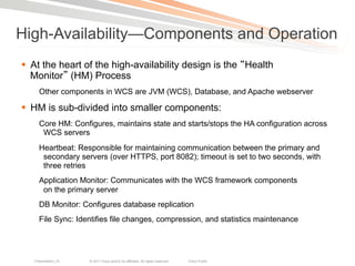 High-Availability—Components and Operation
§  At the heart of the high-availability design is the Health
    Monitor (HM) Process
     Other components in WCS are JVM (WCS), Database, and Apache webserver

§  HM is sub-divided into smaller components:
     Core HM: Configures, maintains state and starts/stops the HA configuration across
      WCS servers
     Heartbeat: Responsible for maintaining communication between the primary and
      secondary servers (over HTTPS, port 8082); timeout is set to two seconds, with
      three retries
     Application Monitor: Communicates with the WCS framework components
      on the primary server
     DB Monitor: Configures database replication
     File Sync: Identifies file changes, compression, and statistics maintenance




   Presentation_ID   © 2011 Cisco and/or its affiliates. All rights reserved.   Cisco Public   109
 