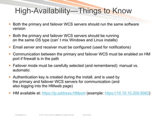 High-Availability—Things to Know
§  Both the primary and failover WCS servers should run the same software
    version
§  Both the primary and failover WCS servers should be running
    on the same OS type (can t mix Windows and Linux installs)
§  Email server and receiver must be configured (used for notifications)
§  Communication between the primary and failover WCS must be enabled on HM
    port if firewall is in the path
§  Failover mode must be carefully selected (and remembered): manual vs.
    automatic
§  Authentication key is created during the install, and is used by
    the primary and failover WCS servers for communication (and
    also logging into the HMweb page)
§  HM available at: https://ip.address:HMport (example: https://10.10.10.200:8082)




   Presentation_ID   © 2011 Cisco and/or its affiliates. All rights reserved.   Cisco Public   110
 