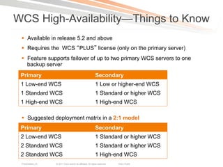 WCS High-Availability—Things to Know
 §  Available in release 5.2 and above
 §  Requires the WCS PLUS license (only on the primary server)
 §  Feature supports failover of up to two primary WCS servers to one
     backup server
 Primary                                                      Secondary
 1 Low-end WCS                                                1 Low or higher-end WCS
 1 Standard WCS                                               1 Standard or higher WCS
 1 High-end WCS                                               1 High-end WCS

 §  Suggested deployment matrix in a 2:1 model
 Primary                                                      Secondary
 2 Low-end WCS                                                1 Standard or higher WCS
 2 Standard WCS                                               1 Standard or higher WCS
 2 Standard WCS                                               1 High-end WCS
 Presentation_ID   © 2011 Cisco and/or its affiliates. All rights reserved.   Cisco Public   111
 