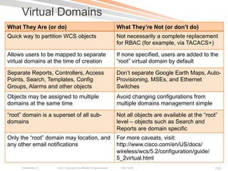Virtual Domains
What They Are (or do)                                                              What They’re Not (or don’t do)
Quick way to partition WCS objects                                                 Not necessarily a complete replacement
                                                                                   for RBAC (for example, via TACACS+)

Allows users to be mapped to separate                                              If none specified, users are added to the
virtual domains at the time of creation                                            “root” virtual domain by default

Separate Reports, Controllers, Access                                              Don’t separate Google Earth Maps, Auto-
Points, Search, Templates, Config                                                  Provisioning, MSEs, and Ethernet
Groups, Alarms and other objects                                                   Switches
Objects may be assigned to multiple                                                Avoid changing configurations from
domains at the same time                                                           multiple domains management simple

“root” domain is a superset of all sub-                                            Not all objects are available at the “root”
domains                                                                            level – objects such as Search and
                                                                                   Reports are domain specific
Only the “root” domain may location, and                                           For more caveats, visit:
any other email notifications                                                      http://www.cisco.com/en/US/docs/
                                                                                   wireless/wcs/5.2/configuration/guide/
                                                                                   5_2virtual.html
      Presentation_ID   © 2011 Cisco and/or its affiliates. All rights reserved.    Cisco Public                             113
 