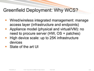 Greenfield Deployment: Why WCS?

§  Wired/wireless integrated management: manage
    access layer (infrastructure and endpoints)
§  Appliance model (physical and virtual/VM): no
    need to procure server (HW, OS + patches)
§  High device scale: up to 25K infrastructure
    devices
§  State of the art UI




  Presentation_ID   © 2011 Cisco and/or its affiliates. All rights reserved.   Cisco Public   117
 
