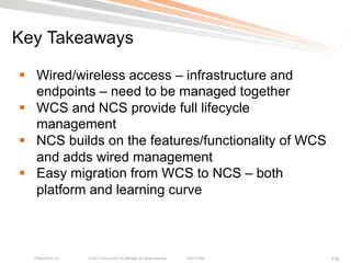 Key Takeaways

§  Wired/wireless access – infrastructure and
    endpoints – need to be managed together
§  WCS and NCS provide full lifecycle
    management
§  NCS builds on the features/functionality of WCS
    and adds wired management
§  Easy migration from WCS to NCS – both
    platform and learning curve



  Presentation_ID   © 2011 Cisco and/or its affiliates. All rights reserved.   Cisco Public   118
 