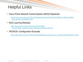 Helpful Links
§  Cisco Prime Network Control System (NCS) Datasheet
        http://www.cisco.com/en/US/prod/collateral/wireless/ps5755/ps11682/ps11686/ps11688/
         data_sheet_c78-650051.html

§  NCS Learning Modules
        http://www.cisco.com/en/US/products/ps11686/
         tsd_products_support_online_learning_modules_list.html

§  TACACS+ Configuration Example
        http://www.cisco.com/en/US/tech/tk722/tk809/technologies_tech_note09186a0080851f7c.shtml




 Presentation_ID     © 2011 Cisco and/or its affiliates. All rights reserved.   Cisco Public   119
 