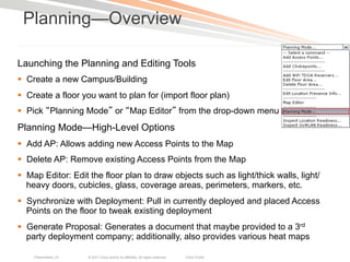 Planning—Overview

Launching the Planning and Editing Tools
§  Create a new Campus/Building
§  Create a floor you want to plan for (import floor plan)
§  Pick Planning Mode or Map Editor from the drop-down menu
Planning Mode—High-Level Options
§  Add AP: Allows adding new Access Points to the Map
§  Delete AP: Remove existing Access Points from the Map
§  Map Editor: Edit the floor plan to draw objects such as light/thick walls, light/
    heavy doors, cubicles, glass, coverage areas, perimeters, markers, etc.
§  Synchronize with Deployment: Pull in currently deployed and placed Access
    Points on the floor to tweak existing deployment
§  Generate Proposal: Generates a document that maybe provided to a 3rd
    party deployment company; additionally, also provides various heat maps

    Presentation_ID   © 2011 Cisco and/or its affiliates. All rights reserved.   Cisco Public   13
 