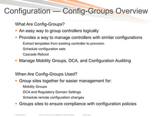 Configuration — Config-Groups Overview
  What Are Config-Groups?
  §  An easy way to group controllers logically
  §  Provides a way to manage controllers with similar configurations
            Extract templates from existing controller to provision
            Schedule configuration sets
            Cascade Reboot
  §  Manage Mobility Groups, DCA, and Configuration Auditing


  When Are Config-Groups Used?
  §  Group sites together for easier management for:
            Mobility Groups
            DCA and Regulatory Domain Settings
            Schedule remote configuration changes
  §  Groups sites to ensure compliance with configuration policies

  Presentation_ID      © 2011 Cisco and/or its affiliates. All rights reserved.   Cisco Public   18
 