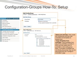 Configuration-Groups How-To: Setup




                                                                                             • Select and add later: Only create
                                                                                             the config group and then add
                                                                                             controllers and templates at
                                                                                             another time
                                                                                             •  Copy Templates from
                                                                                             controller: Copy templates from
                                                                                             one of the controllers currently in
                                                                                             WCS and then apply them to
                                                                                             controllers in this config group.
                                                                                             Note, if controllers’ templates are
                                                                                             not already discovered, they can be
                                                                                             discovered from the “Configure –
                                                                                             Controllers” page

 Presentation_ID   © 2011 Cisco and/or its affiliates. All rights reserved.   Cisco Public                                 19
 