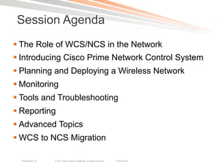 Session Agenda
§ The Role of WCS/NCS in the Network
§ Introducing Cisco Prime Network Control System
§ Planning and Deploying a Wireless Network
§ Monitoring
§ Tools and Troubleshooting
§ Reporting
§ Advanced Topics
§ WCS to NCS Migration

  Presentation_ID   © 2011 Cisco and/or its affiliates. All rights reserved.   Cisco Public   2
 