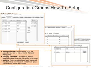 Configuration-Groups How-To: Setup




§  Adding Controllers: Controllers in WCS are
    presented and can be moved over to the newly
    config group
§  Applying Templates: Discovered or already
    present template(s) can then be applied to controller
§  Auditing: Ensure template-based audit is selected
    in audit settings and then audit controllers in group
    to ensure they comply with policies

            Presentation_ID       © 2011 Cisco and/or its affiliates. All rights reserved.   Cisco Public   20
 
