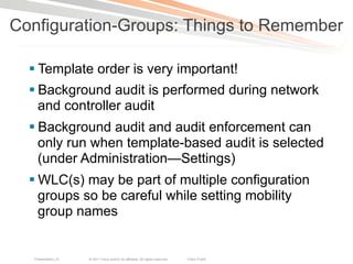 Configuration-Groups: Things to Remember

  § Template order is very important!
  § Background audit is performed during network
     and controller audit
  § Background audit and audit enforcement can
     only run when template-based audit is selected
     (under Administration—Settings)
  § WLC(s) may be part of multiple configuration
     groups so be careful while setting mobility
     group names


  Presentation_ID   © 2011 Cisco and/or its affiliates. All rights reserved.   Cisco Public   21
 