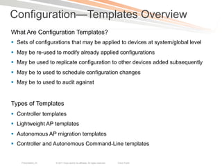 Configuration—Templates Overview
What Are Configuration Templates?
§  Sets of configurations that may be applied to devices at system/global level
§  May be re-used to modify already applied configurations
§  May be used to replicate configuration to other devices added subsequently
§  May be to used to schedule configuration changes
§  May be to used to audit against


Types of Templates
§  Controller templates
§  Lightweight AP templates
§  Autonomous AP migration templates
§  Controller and Autonomous Command-Line templates


    Presentation_ID   © 2011 Cisco and/or its affiliates. All rights reserved.   Cisco Public   22
 