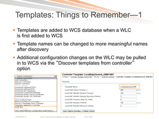 Templates: Things to Remember—1
§  Templates are added to WCS database when a WLC
    is first added to WCS
§  Template names can be changed to more meaningful names
    after discovery
§  Additional configuration changes on the WLC may be pulled
    in to WCS via the Discover templates from controller
    option




 Presentation_ID   © 2011 Cisco and/or its affiliates. All rights reserved.   Cisco Public   24
 