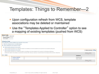 Templates: Things to Remember—2
§  Upon configuration refresh from WCS, template
    associations may be deleted or maintained
§  Use the Templates Applied to Controller option to see
    a mapping of existing templates (pushed from WCS)




Presentation_ID   © 2011 Cisco and/or its affiliates. All rights reserved.   Cisco Public   25
 