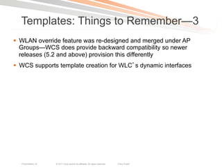 Templates: Things to Remember—3
§  WLAN override feature was re-designed and merged under AP
    Groups—WCS does provide backward compatibility so newer
    releases (5.2 and above) provision this differently
§  WCS supports template creation for WLC s dynamic interfaces




  Presentation_ID   © 2011 Cisco and/or its affiliates. All rights reserved.   Cisco Public   26
 