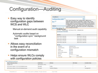 Configuration—Auditing
§  Easy way to identify
    configuration gaps between
    WCS and WLC
        Manual on-demand audit capability

        Automatic audits based on
          configuration sync background
         task

§  Allows easy reconciliation
    in the event of a
    configuration mismatch

§  Helps ensure WLCs comply
    with configuration policies



 Presentation_ID   © 2011 Cisco and/or its affiliates. All rights reserved.   Cisco Public   27
 