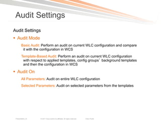 Audit Settings
Audit Settings
§  Audit Mode
        Basic Audit: Perform an audit on current WLC configuration and compare
         it with the configuration in WCS
        Template-Based Audit: Perform an audit on current WLC configuration
         with respect to applied templates, config groups background templates
         and then the configuration in WCS

§  Audit On
        All Parameters: Audit on entire WLC configuration
        Selected Parameters: Audit on selected parameters from the templates




 Presentation_ID    © 2011 Cisco and/or its affiliates. All rights reserved.   Cisco Public   29
 