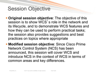 Session Objective
§ Original session objective: The objective of this
   session is to show WCS s role in the network and
   its lifecycle, and to demonstrate WCS features and
   how they can be used to perform practical tasks;
   the session also provides suggestions and best
   practices on topics where appropriate
§ Modified session objective: Since Cisco Prime
   Network Control System (NCS) has been
   announced, this session will cover WCS and
   introduce NCS in the context of WCS in terms of
   common areas and key differences.

  Presentation_ID   © 2011 Cisco and/or its affiliates. All rights reserved.   Cisco Public   3
 