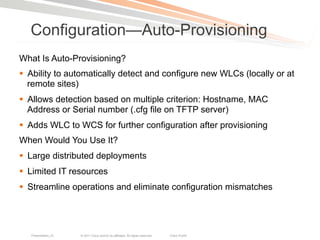 Configuration—Auto-Provisioning
What Is Auto-Provisioning?
§  Ability to automatically detect and configure new WLCs (locally or at
    remote sites)
§  Allows detection based on multiple criterion: Hostname, MAC
    Address or Serial number (.cfg file on TFTP server)
§  Adds WLC to WCS for further configuration after provisioning
When Would You Use It?
§  Large distributed deployments
§  Limited IT resources
§  Streamline operations and eliminate configuration mismatches




   Presentation_ID   © 2011 Cisco and/or its affiliates. All rights reserved.   Cisco Public   30
 