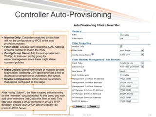 Controller Auto-Provisioning

§  Monitor Only: Controllers matched by this filter
    will not be configurable by WCS in the auto
    provision process
§  Filter Mode: Choose from hostname, MAC Address
    or Serial number to match the WLC
§  Config Group Name: Add the auto-provisioned
    WLC(s) to their own config group for
    easier management since these might share
    common policies

§  Input Device: Select from single or multiple devices
    to provision. Selecting CSV option provides a link to
    download a sample file to understand the syntax.
§  Device Configuration: Other device parameters
    that can be configured at this stage.



After hitting “Submit”, the filter is saved with one entry
for the “member” you just added. At this point, you may
add other members (WLCs) to this filter as well. This
filter also creates a WLC config file in WCS’s TFTP
directory. Ensure your DHCP server’s option 150
points to WCS Server

            Presentation_ID       © 2011 Cisco and/or its affiliates. All rights reserved.   Cisco Public   31
 