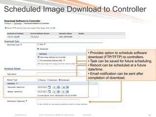 Scheduled Image Download to Controller




                                                                                       •  Provides option to schedule software
                                                                                       download (FTP/TFTP) to controllers.
                                                                                       •  Task can be saved for future scheduling.
                                                                                       •  Reboot can be scheduled at a future
                                                                                       date/time.
                                                                                       •  Email notification can be sent after
                                                                                       completion of download.




   Presentation_ID   © 2011 Cisco and/or its affiliates. All rights reserved.   Cisco Public                                   32
 