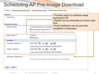 Scheduling AP Pre-Image Download
                                                                                •  Provides option to schedule image
                                                                                download to AP.
                                                                                •  Reboot can be scheduled at a future date/
                                                                                time.
                                                                                •  Email notification can be sent after
                                                                                completion of download.




  Presentation_ID   © 2011 Cisco and/or its affiliates. All rights reserved.   Cisco Public                               33
 