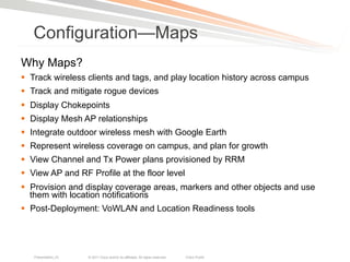 Configuration—Maps
Why Maps?
§  Track wireless clients and tags, and play location history across campus
§  Track and mitigate rogue devices
§  Display Chokepoints
§  Display Mesh AP relationships
§  Integrate outdoor wireless mesh with Google Earth
§  Represent wireless coverage on campus, and plan for growth
§  View Channel and Tx Power plans provisioned by RRM
§  View AP and RF Profile at the floor level
§  Provision and display coverage areas, markers and other objects and use
    them with location notifications
§  Post-Deployment: VoWLAN and Location Readiness tools




   Presentation_ID   © 2011 Cisco and/or its affiliates. All rights reserved.   Cisco Public   34
 