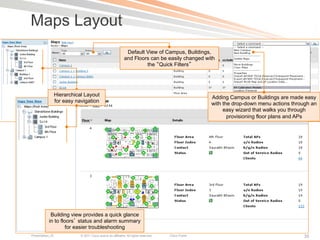 Maps Layout
                                                               Default View of Campus, Buildings,
                                                              and Floors can be easily changed with
                                                                       the Quick Filters




                  Hierarchical Layout                                                                  Adding Campus or Buildings are made easy
                  for easy navigation                                                                  with the drop-down menu actions through an
                                                                                                            easy wizard that walks you through
                                                                                                              provisioning floor plans and APs




            Building view provides a quick glance
           in to floors status and alarm summary
                   for easier troubleshooting
Presentation_ID              © 2011 Cisco and/or its affiliates. All rights reserved.   Cisco Public                                       35
 