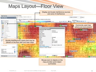 Maps Layout—Floor View
                                                                      Display and locate interference sources
                                                                             and zone of interference




                                                                                                                 Commonly used map
                                                                                                                actions are ever-present
                                                                                                                     in icon format




Quickly Add/Remove Layers that may be
placed on the floor plan and heat maps




                                                                     Mouse-over on objects on the
                                                                      map provides quick object
                                                                             summaries



     Presentation_ID    © 2011 Cisco and/or its affiliates. All rights reserved.   Cisco Public                                        36
 