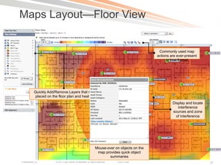 Maps Layout—Floor View


                                                                                                    Commonly used map
                                                                                                   actions are ever-present
                                                                                                        in icon format




            Quickly Add/Remove Layers that may be
            placed on the floor plan and heat maps
                                                                                                            Display and locate
                                                                                                               interference
                                                                                                            sources and zone
                                                                                                              of interference




                                                                    Mouse-over on objects on the
                                                                     map provides quick object
                                                                            summaries
Presentation_ID         © 2011 Cisco and/or its affiliates. All rights reserved.   Cisco Public                                  37
 