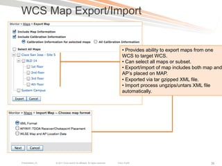 WCS Map Export/Import


                                                                                 •  Provides ability to export maps from one
                                                                                 WCS to target WCS.
                                                                                 •  Can select all maps or subset.
                                                                                 •  Export/import of map includes both map and
                                                                                 AP’s placed on MAP.
                                                                                 •  Exported via tar gzipped XML file.
                                                                                 •  Import process ungzips/untars XML file
                                                                                 automatically.




Presentation_ID   © 2011 Cisco and/or its affiliates. All rights reserved.   Cisco Public                                38
 