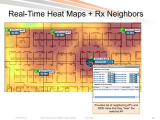 Real-Time Heat Maps + Rx Neighbors




                                                                                             Provides list of neighboring AP’s and
                                                                                               RSSI value that they “hear” the
                                                                                                          selected AP

 Presentation_ID   © 2011 Cisco and/or its affiliates. All rights reserved.   Cisco Public                                           42
 