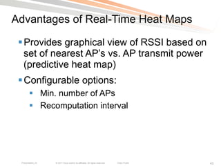 Advantages of Real-Time Heat Maps

 § Provides graphical view of RSSI based on
    set of nearest AP’s vs. AP transmit power
    (predictive heat map)
 § Configurable options:
        §  Min. number of APs
        §  Recomputation interval




 Presentation_ID   © 2011 Cisco and/or its affiliates. All rights reserved.   Cisco Public   43
 