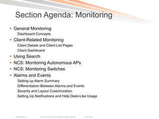 Section Agenda: Monitoring
§  General Monitoring
        Dashboard Concepts
§  Client-Related Monitoring
        Client Details and Client List Pages
        Client Dashboard
§    Using Search
§    NCS: Monitoring Autonomous APs
§    NCS: Monitoring Switches
§    Alarms and Events
        Setting up Alarm Summary
        Differentiation Between Alarms and Events
        Severity and Layout Customization
        Setting Up Notifications and Help Desk-Like Usage




      Presentation_ID   © 2011 Cisco and/or its affiliates. All rights reserved.   Cisco Public   45
 