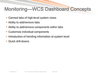 Monitoring—WCS Dashboard Concepts
§  Canned tabs of high-level system views
§  Ability to add/remove tabs
§  Ability to add/remove components within tabs
§  Customize individual components
§  Introduction of trending information at system level
§  Quick drill-downs




   Presentation_ID   © 2011 Cisco and/or its affiliates. All rights reserved.   Cisco Public   46
 
