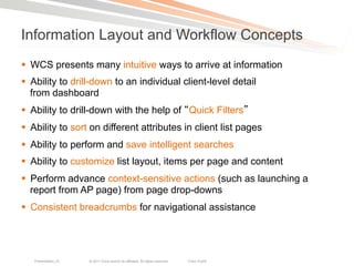 Information Layout and Workflow Concepts
§  WCS presents many intuitive ways to arrive at information
§  Ability to drill-down to an individual client-level detail
    from dashboard
§  Ability to drill-down with the help of Quick Filters
§  Ability to sort on different attributes in client list pages
§  Ability to perform and save intelligent searches
§  Ability to customize list layout, items per page and content
§  Perform advance context-sensitive actions (such as launching a
    report from AP page) from page drop-downs
§  Consistent breadcrumbs for navigational assistance




   Presentation_ID   © 2011 Cisco and/or its affiliates. All rights reserved.   Cisco Public   49
 