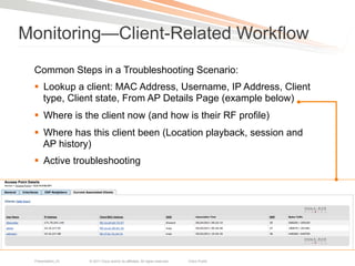 Monitoring—Client-Related Workflow
 Common Steps in a Troubleshooting Scenario:
 §  Lookup a client: MAC Address, Username, IP Address, Client
     type, Client state, From AP Details Page (example below)
 §  Where is the client now (and how is their RF profile)
 §  Where has this client been (Location playback, session and
     AP history)
 §  Active troubleshooting




 Presentation_ID   © 2011 Cisco and/or its affiliates. All rights reserved.   Cisco Public   56
 