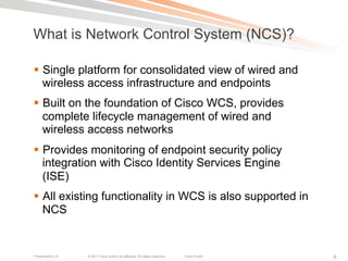 What is Network Control System (NCS)?

§  Single platform for consolidated view of wired and
    wireless access infrastructure and endpoints
§  Built on the foundation of Cisco WCS, provides
    complete lifecycle management of wired and
    wireless access networks
§  Provides monitoring of endpoint security policy
    integration with Cisco Identity Services Engine
    (ISE)
§  All existing functionality in WCS is also supported in
    NCS


Presentation_ID   © 2011 Cisco and/or its affiliates. All rights reserved.   Cisco Public   6
 