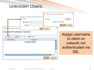 Unknown Users




                                                                                            Assign username
                                                                                               to client on
                                                                                              network not
                                                                                            authenticated via
                                                                                                   ISE.



Presentation_ID   © 2011 Cisco and/or its affiliates. All rights reserved.   Cisco Public                   65
 