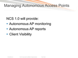 Managing Autonomous Access Points


 NCS 1.0 will provide:
 §  Autonomous AP monitoring
 §  Autonomous AP reports
 §  Client Visibility




  Presentation_ID   © 2011 Cisco and/or its affiliates. All rights reserved.   Cisco Public   67
 