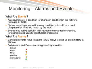 Monitoring—Alarms and Events
What Are Events?
§  An occurrence of a condition (or change in condition) in the network
    managed by WCS
§  Not necessarily generated for every condition but could be a result
    of a pattern or threshold match by the WLC
§  Events may not be useful in their raw form (unless troubleshooting,
    for example) and usually need further processing
What Are Alarms?
§  Correlated events result in alarms (WCS allows looking up event history for
    alarms)
§  Both Alarms and Events are categorized by severities
     Critical
     Major
     Minor
     Warning
     Informational




   Presentation_ID   © 2011 Cisco and/or its affiliates. All rights reserved.   Cisco Public   73
 